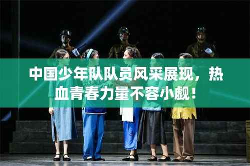 中国少年队队员风采展现,热血青春力量不容小觑!