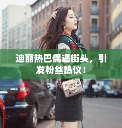 迪丽热巴偶遇街头,引发粉丝热议!