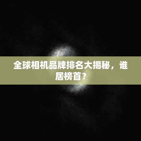 全球相机品牌排名大揭秘,谁居榜首?